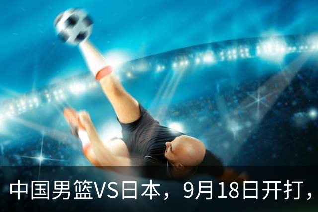 中国男篮VS日本，9月18日开打，CCTV5现场直播！一场无需动员的对决